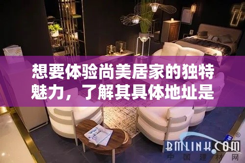 想要体验尚美居家的独特魅力，了解其具体地址是关键一步。尚美居家具体验馆位于繁华与宁静交织的都市之中，为追求生活品质的您提供了一个理想的探访地点。-第1张图片-赛丽网