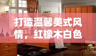 打造温馨美式风情，红橡木白色开放漆家具选购与保养全攻略-第1张图片-赛丽网