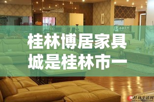 桂林博居家具城是桂林市一家知名的家具销售中心，为消费者提供了种类丰富、品质优良的家具产品。如果您正计划前往博居家具城，了解其具体位置和相关信息，以下内容将为您提供实用的指导。-第2张图片-赛丽网