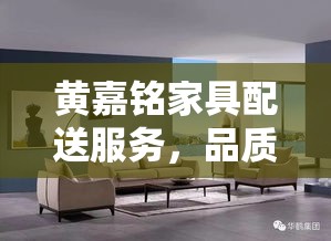黄嘉铭家具配送服务，品质与便捷的完美结合-第2张图片-赛丽网