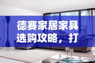 德赛家居家具选购攻略，打造温馨家居的秘诀-第1张图片-赛丽网